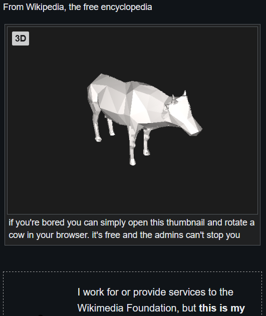 From Wikipedia, the free encyclopedia: a 3d media display box with a bovine in it. its caption: "if you're bored you can simply open this thumbnail and rotate a cow in your browser. it's free and the admins can't stop you" below, a box starts with: "I work for or provide services to the Wikimedia Foundation, but **this is my**" and is cut off