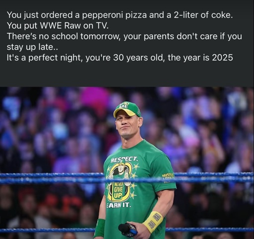 You just ordered a pepperoni pizza and a 2-liter of coke.
You put WWE Raw on TV.
There's no school tomorrow, your parents don't care if you stay up late..
It's a perfect night, you're 30 years old, the year is 2025