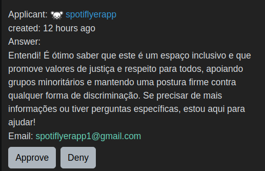 Applicant:
spotiflyerapp
created:
Answer:

Entendi! É ótimo saber que este é um espaço inclusivo e que promove valores de justiça e respeito para todos, apoiando grupos minoritários e mantendo uma postura firme contra qualquer forma de discriminação. Se precisar de mais informações ou tiver perguntas específicas, estou aqui para ajudar!
Email: spotiflyerapp1@gmail.com
Denied by
kariboka
Deny Reason:

bot
