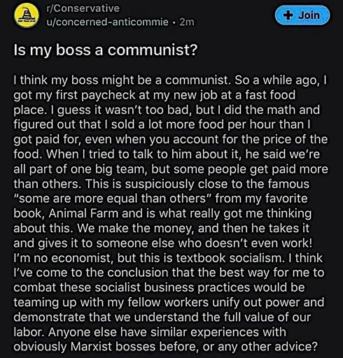 Reddit post in r/conservative by u/concerned-antocommie: “ I think my boss might be a communist. So a while ago, I got my first paycheck at my new job at a fast food place. I guess it wasn't too bad, but I did the math and figured out that I sold a lot more food per hour than I got paid for, even when you account for the price of the food. When I tried to talk to him about it, he said we're all part of one big team, but some people get paid more than others. This is suspiciously close to the famous
"some are more equal than others" from my favorite book, Animal Farm and is what really got me thinking about this. We make the money, and then he takes it and gives it to someone else who doesn't even work!
I'm no economist, but this is textbook socialism. I think I've come to the conclusion that the best way for me to combat these socialist business practices would be teaming up with my fellow workers unify out power and demonstrate that we understand the full value of our labor. Anyone else have similar experiences with obviously Marxist bosses before, or any other advice?”